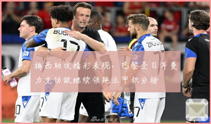 梅西助攻精彩表现，巴黎圣日耳曼力克劲敌继续领跑法甲积分榜