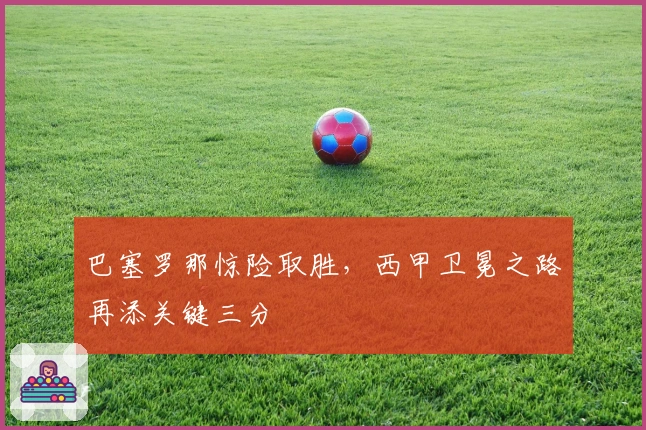 巴塞罗那惊险取胜，西甲卫冕之路再添关键三分