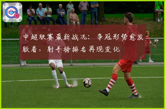 中超联赛最新战况：争冠形势愈发胶着，射手榜排名再现变化