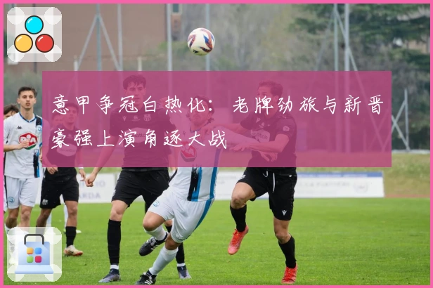 意甲争冠白热化：老牌劲旅与新晋豪强上演角逐大战