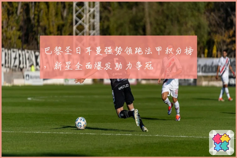 巴黎圣日耳曼强势领跑法甲积分榜，新星全面爆发助力争冠