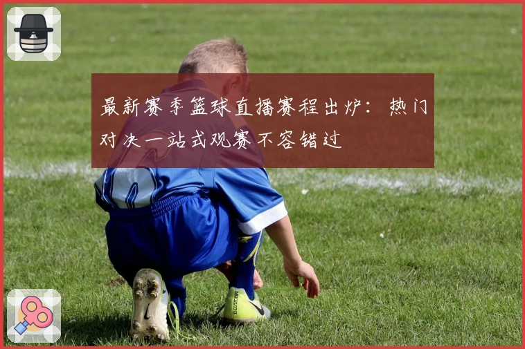 最新赛季篮球直播赛程出炉：热门对决一站式观赛不容错过