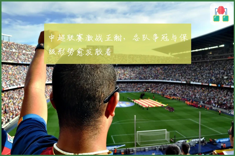 中超联赛激战正酣，各队争冠与保级形势愈发胶着