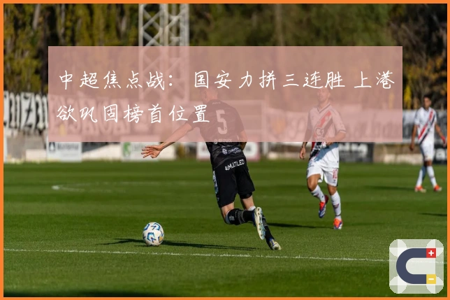 中超焦点战：国安力拼三连胜 上港欲巩固榜首位置