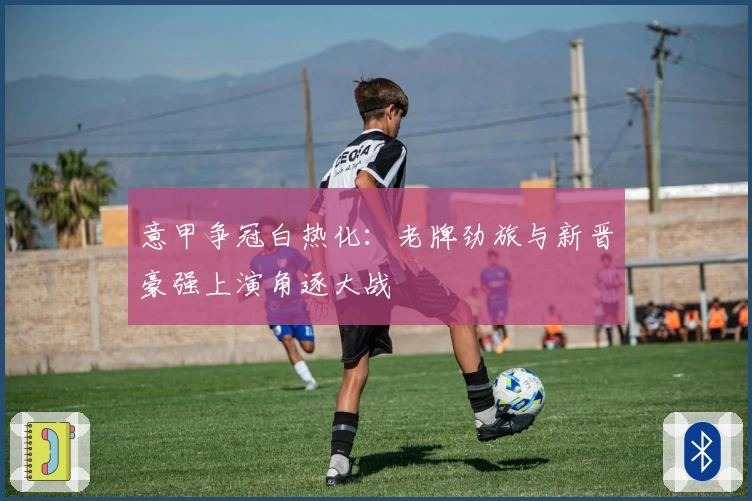 意甲争冠白热化：老牌劲旅与新晋豪强上演角逐大战