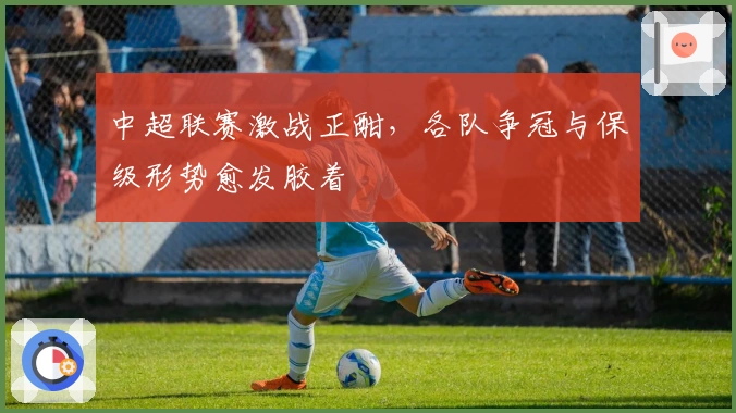 中超联赛激战正酣,各队争冠与保级形势愈发胶着